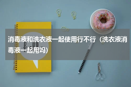 消毒液和洗衣液一起使用行不行（洗衣液消毒液一起用吗）