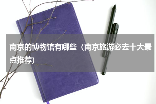 南京的博物馆有哪些（南京旅游必去十大景点推荐）