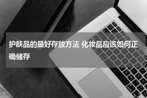 护肤品的最好存放方法 化妆品应该如何正确储存