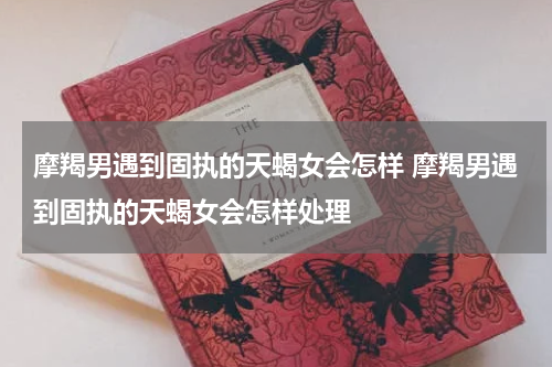 摩羯男遇到固执的天蝎女会怎样 摩羯男遇到固执的天蝎女会怎样处理