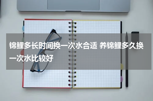 锦鲤多长时间换一次水合适 养锦鲤多久换一次水比较好
