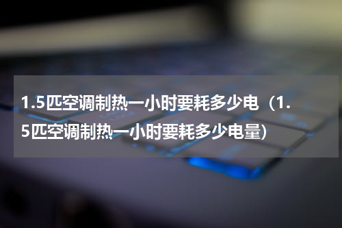 1.5匹空调制热一小时要耗多少电（1.5匹空调制热一小时要耗多少电量）