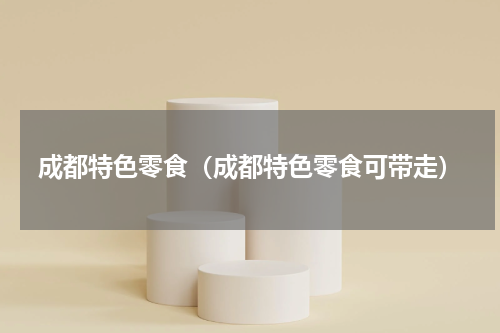 成都特色零食（成都特色零食可带走）