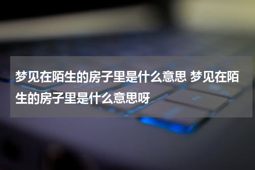 梦见在陌生的房子里是什么意思 梦见在陌生的房子里是什么意思呀