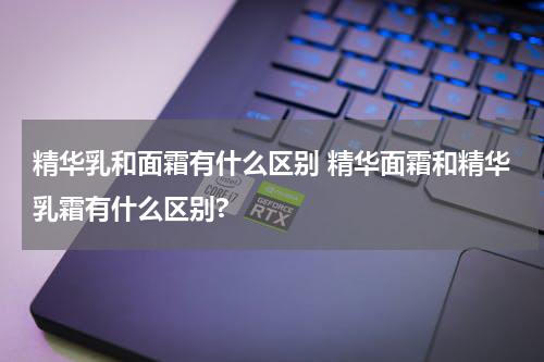 精华乳和面霜有什么区别 精华面霜和精华乳霜有什么区别?