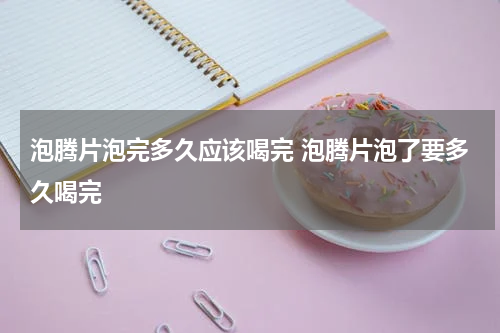 泡腾片泡完多久应该喝完 泡腾片泡了要多久喝完