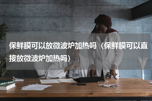 保鲜膜可以放微波炉加热吗（保鲜膜可以直接放微波炉加热吗）