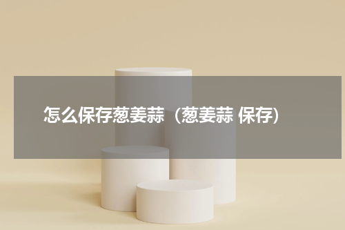 怎么保存葱姜蒜（葱姜蒜 保存）