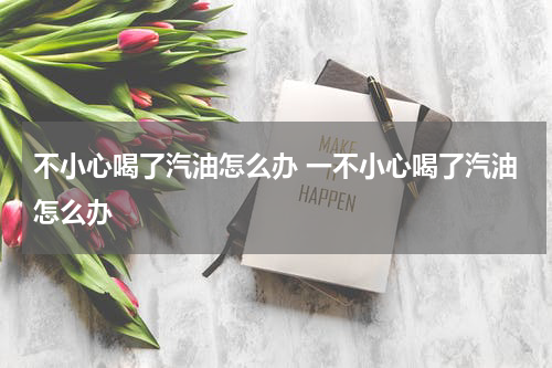 不小心喝了汽油怎么办 一不小心喝了汽油怎么办