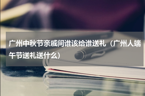 广州中秋节亲戚间谁该给谁送礼（广州人端午节送礼送什么）
