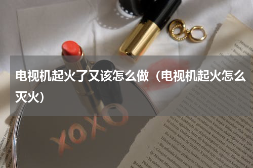 电视机起火了又该怎么做（电视机起火怎么灭火）