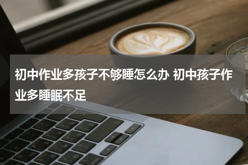 初中作业多孩子不够睡怎么办 初中孩子作业多睡眠不足