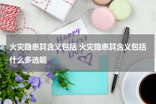 火灾隐患其含义包括 火灾隐患其含义包括什么多选题