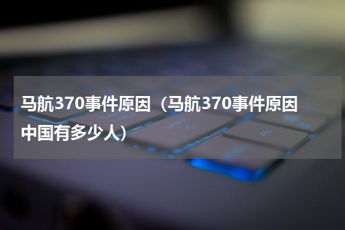 马航370事件原因（马航370事件原因中国有多少人）