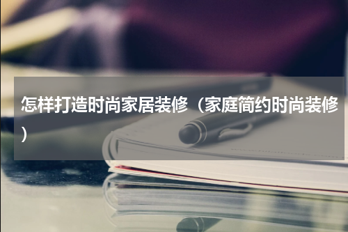 怎样打造时尚家居装修（家庭简约时尚装修）