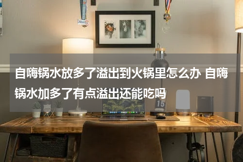 自嗨锅水放多了溢出到火锅里怎么办 自嗨锅水加多了有点溢出还能吃吗