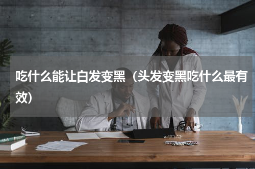 吃什么能让白发变黑（头发变黑吃什么最有效）