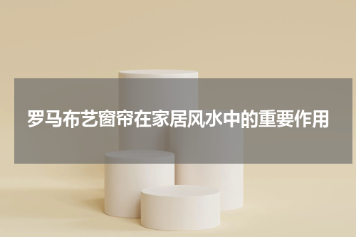 罗马布艺窗帘在家居风水中的重要作用