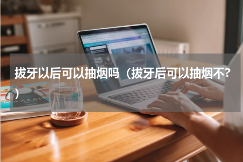 拔牙以后可以抽烟吗（拔牙后可以抽烟不?）
