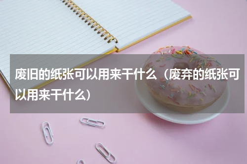 废旧的纸张可以用来干什么（废弃的纸张可以用来干什么）