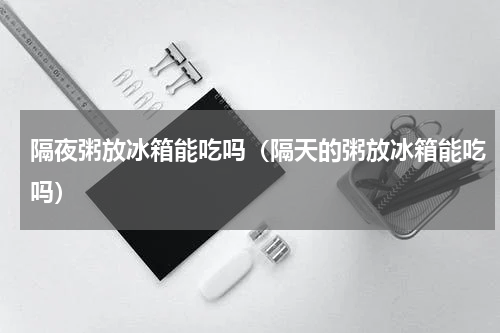 隔夜粥放冰箱能吃吗（隔天的粥放冰箱能吃吗）