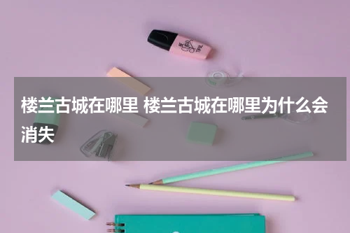 楼兰古城在哪里 楼兰古城在哪里为什么会消失