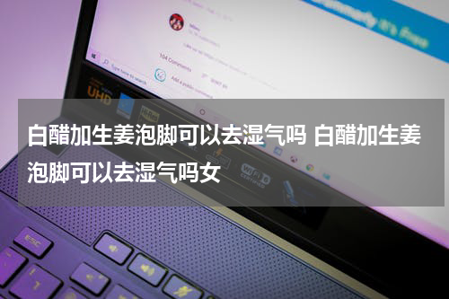 白醋加生姜泡脚可以去湿气吗 白醋加生姜泡脚可以去湿气吗女