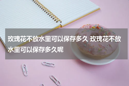 玫瑰花不放水里可以保存多久 玫瑰花不放水里可以保存多久呢