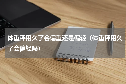 体重秤用久了会偏重还是偏轻（体重秤用久了会偏轻吗）