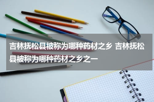 吉林抚松县被称为哪种药材之乡 吉林抚松县被称为哪种药材之乡之一