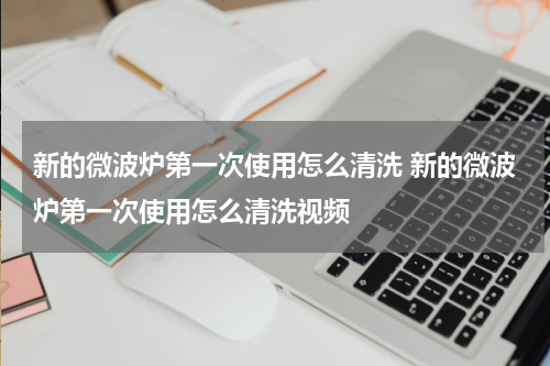 新的微波炉第一次使用怎么清洗 新的微波炉第一次使用怎么清洗视频
