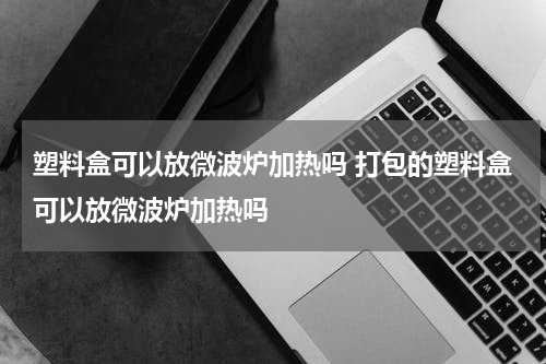 塑料盒可以放微波炉加热吗 打包的塑料盒可以放微波炉加热吗