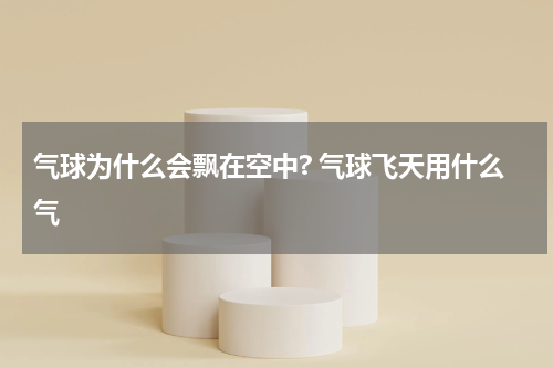 气球为什么会飘在空中? 气球飞天用什么气