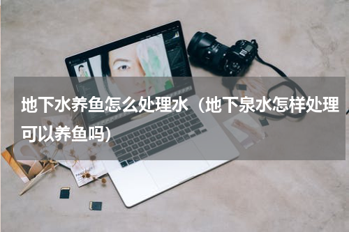 地下水养鱼怎么处理水（地下泉水怎样处理可以养鱼吗）