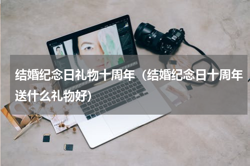 结婚纪念日礼物十周年（结婚纪念日十周年送什么礼物好）