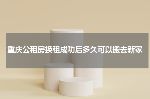 重庆公租房换租成功后多久可以搬去新家