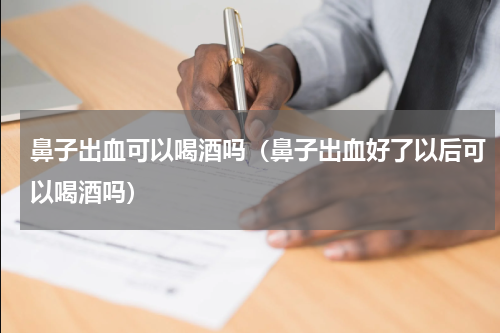鼻子出血可以喝酒吗（鼻子出血好了以后可以喝酒吗）