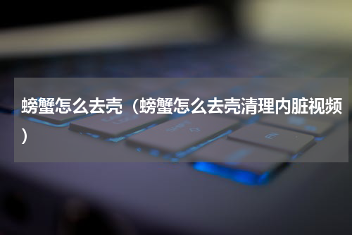 螃蟹怎么去壳（螃蟹怎么去壳清理内脏视频）