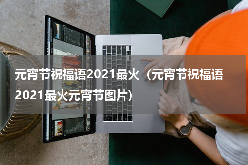 元宵节祝福语2021最火（元宵节祝福语2021最火元宵节图片）