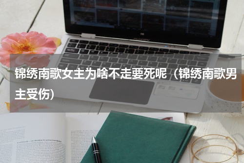 锦绣南歌女主为啥不走要死呢（锦绣南歌男主受伤）