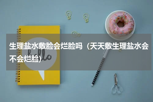 生理盐水敷脸会烂脸吗（天天敷生理盐水会不会烂脸）