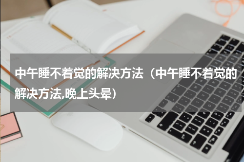 中午睡不着觉的解决方法（中午睡不着觉的解决方法,晚上头晕）