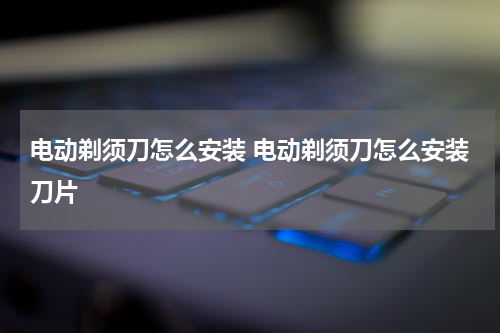 电动剃须刀怎么安装 电动剃须刀怎么安装刀片