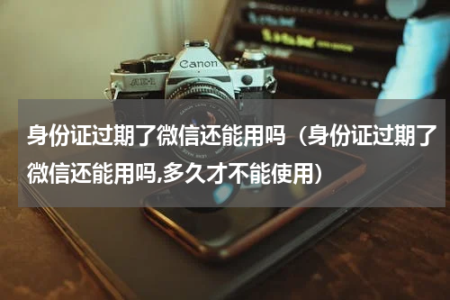 身份证过期了微信还能用吗（身份证过期了微信还能用吗,多久才不能使用）