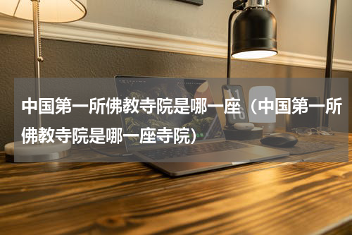中国第一所佛教寺院是哪一座（中国第一所佛教寺院是哪一座寺院）