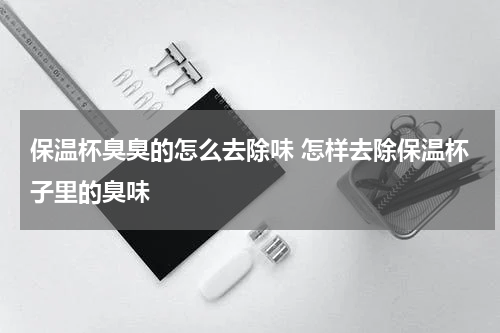 保温杯臭臭的怎么去除味 怎样去除保温杯子里的臭味
