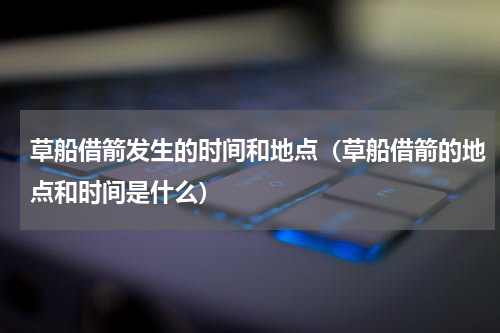 草船借箭发生的时间和地点（草船借箭的地点和时间是什么）