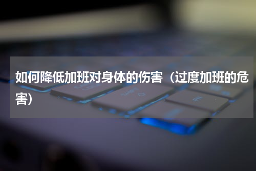 如何降低加班对身体的伤害（过度加班的危害）