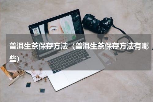 普洱生茶保存方法（普洱生茶保存方法有哪些）