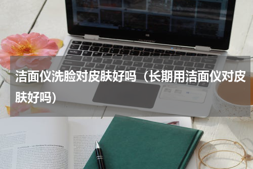 洁面仪洗脸对皮肤好吗（长期用洁面仪对皮肤好吗）